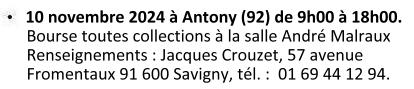 Le 10 novembre 2024 à Antony (92). Bourse toutes collections à la salle André Malraux, de 09h00 à 18h00. Renseignements : Jacques Crouzet - 57 avenue Fromentaux 91 600 Savigny. Téléphone : 01 69 44 12 94.