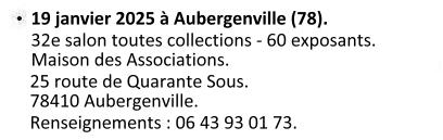 Le dimanche 19 janvier 2025 à Aubergenville (78). 32e salon toutes collections - 60 exposants, Maison des Associations : 25 route de Quarante Sous 78410 Aubergenville. Renseignements : Jean Luc Leconte, 3 villa Savoie 78410 Aubergenville. Téléphone : 06 43 93 01 73.