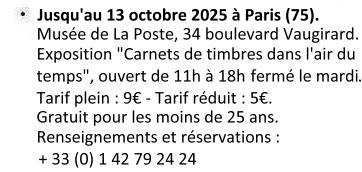 Du 31 janvier 2024 au 13 octobre 2025 à Paris (75). Musée de La Poste, 34 boulevard de vaugirard. Exposition ''Carnets de Timbres dans l'air du temps''. Ouvert de 11h00 à 18h00 (fermé le mardi et les 1er janvier, 1er mai et 25 décembre). Tarif plein : 9€ - Tarif réduit : 5€. Gratuit pour les moins de 25 ans. Renseignements et réservations : + 33 (0)1 42 79 24 24.
